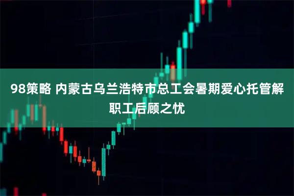 98策略 内蒙古乌兰浩特市总工会暑期爱心托管解职工后顾之忧