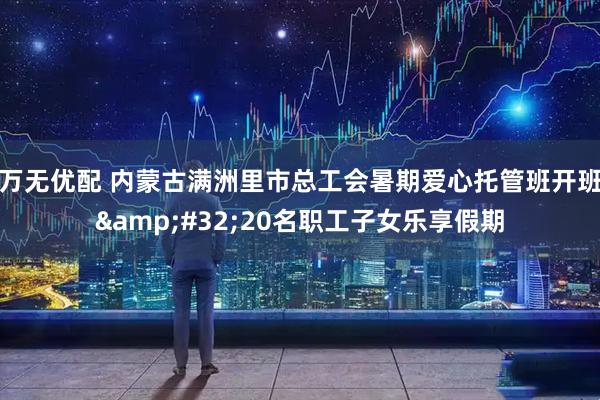万无优配 内蒙古满洲里市总工会暑期爱心托管班开班&#32;20名职工子女乐享假期