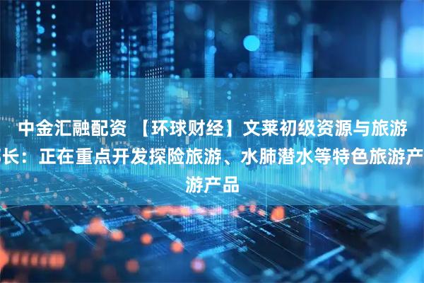 中金汇融配资 【环球财经】文莱初级资源与旅游部长：正在重点开发探险旅游、水肺潜水等特色旅游产品