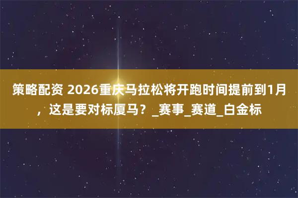 策略配资 2026重庆马拉松将开跑时间提前到1月，这是要对标厦马？_赛事_赛道_白金标
