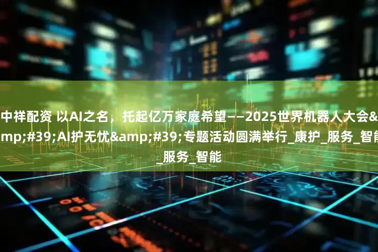 中祥配资 以AI之名，托起亿万家庭希望——2025世界机器人大会&#39;AI护无忧&#39;专题活动圆满举行_康护_服务_智能