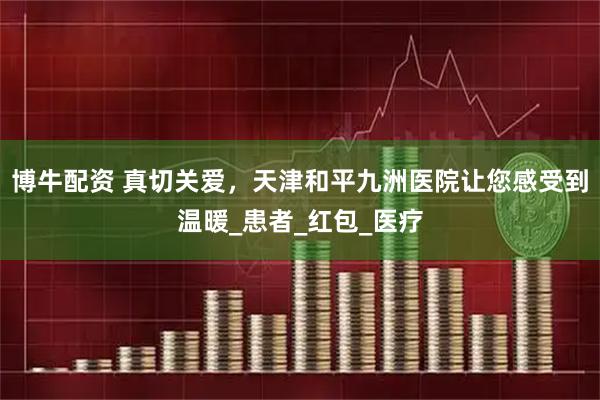 博牛配资 真切关爱，天津和平九洲医院让您感受到温暖_患者_红包_医疗