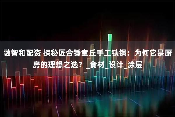 融智和配资 探秘匠合锤章丘手工铁锅：为何它是厨房的理想之选？_食材_设计_涂层