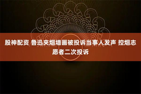 股神配资 鲁迅夹烟墙画被投诉当事人发声 控烟志愿者二次投诉