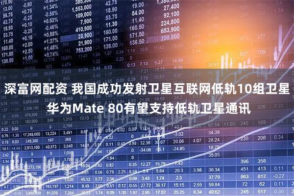深富网配资 我国成功发射卫星互联网低轨10组卫星 华为Mate 80有望支持低轨卫星通讯