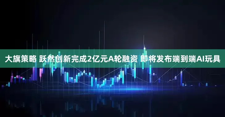 大旗策略 跃然创新完成2亿元A轮融资 即将发布端到端AI玩具