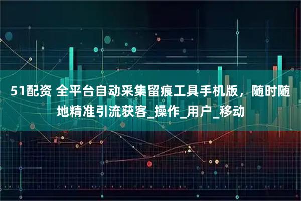 51配资 全平台自动采集留痕工具手机版，随时随地精准引流获客_操作_用户_移动