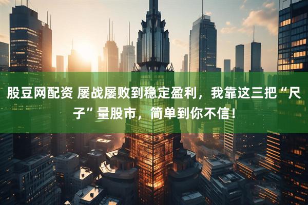 股豆网配资 屡战屡败到稳定盈利，我靠这三把“尺子”量股市，简单到你不信！