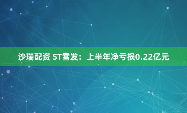 沙瑞配资 ST雪发：上半年净亏损0.22亿元