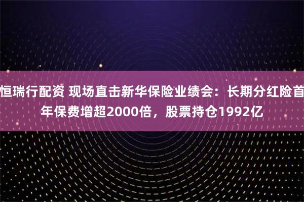 恒瑞行配资 现场直击新华保险业绩会：长期分红险首年保费增超2000倍，股票持仓1992亿