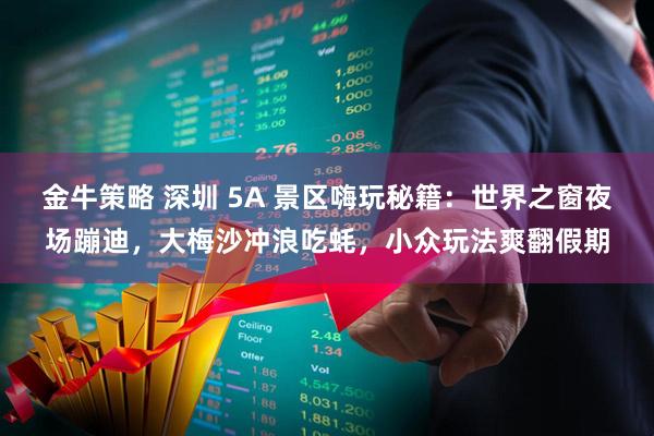 金牛策略 深圳 5A 景区嗨玩秘籍:世界之窗夜场蹦迪,大梅沙冲浪吃蚝,小众玩法爽翻假期