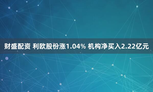 财盛配资 利欧股份涨1.04% 机构净买入2.22亿元