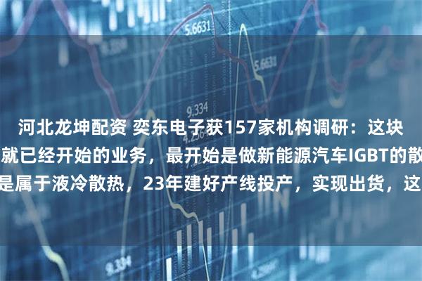 河北龙坤配资 奕东电子获157家机构调研：这块业务是公司早在22年底就已经开始的业务，最开始是做新能源汽车IGBT的散热板，也是属于液冷散热，23年建好产线投产，实现出货，这块业务一直在发展中（附调研问答）
