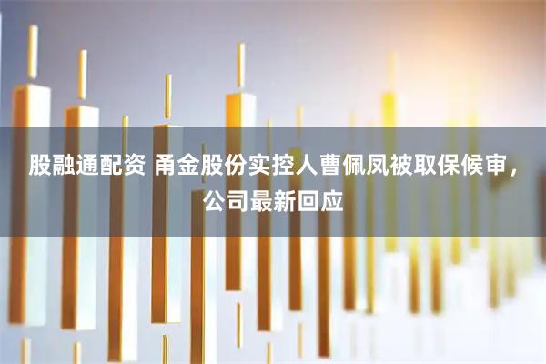 股融通配资 甬金股份实控人曹佩凤被取保候审,公司最新回应