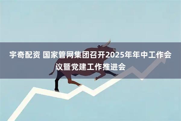 宇奇配资 国家管网集团召开2025年年中工作会议暨党建工作推进会