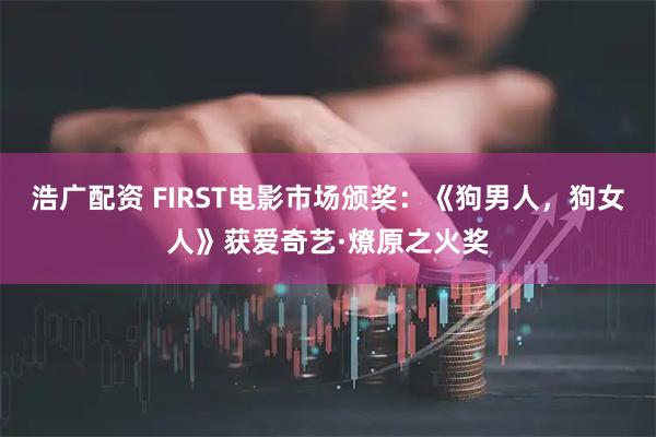 浩广配资 FIRST电影市场颁奖：《狗男人，狗女人》获爱奇艺·燎原之火奖