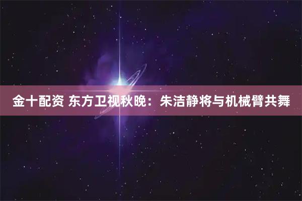 金十配资 东方卫视秋晚:朱洁静将与机械臂共舞