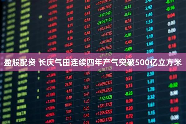 盈股配资 长庆气田连续四年产气突破500亿立方米