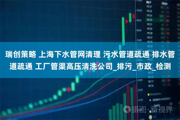 瑞创策略 上海下水管网清理 污水管道疏通 排水管道疏通 工厂管渠高压清洗公司_排污_市政_检测