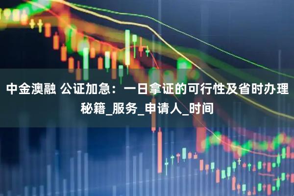 中金澳融 公证加急:一日拿证的可行性及省时办理秘籍_服务_申请人_时间