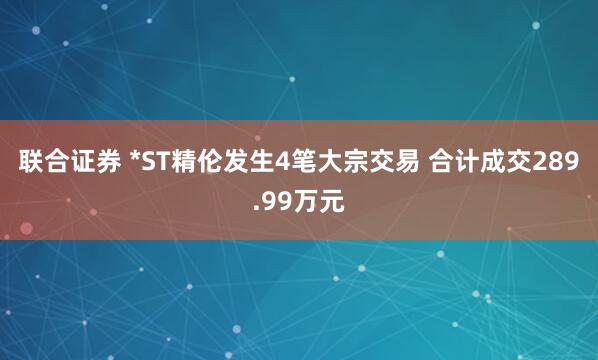 联合证券 *ST精伦发生4笔大宗交易 合计成交289.99万元