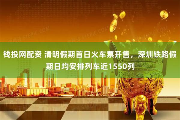 钱投网配资 清明假期首日火车票开售，深圳铁路假期日均安排列车近1550列
